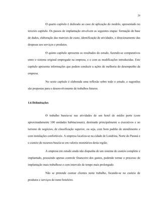 20
O quarto capítulo é dedicado ao caso de aplicação do modelo, apresentado no
terceiro capítulo. Os passos de implantação envolvem as seguintes etapas: formação de base
de dados, elaboração das matrizes de custo, identificação de atividades, e direcionamento das
despesas aos serviços e produtos.
O quinto capítulo apresenta os resultados do estudo, fazendo-se comparativos
entre o sistema original empregado na empresa, e o com as modificações introduzidas. Este
capítulo apresenta informações que podem conduzir a ações de melhoria do desempenho da
empresa.
No sexto capítulo é elaborada uma reflexão sobre todo o estudo, e sugestões
são propostas para o desenvolvimento de trabalhos futuros.
1.6 Delimitações
O trabalho baseia-se nas atividades de um hotel de médio porte (com
aproximadamente 100 unidades habitacionais), destinado principalmente a executivos e ao
turismo de negócios, de classificação superior, ou seja, com bom padrão de atendimento e
com instalações confortáveis. A empresa localiza-se na cidade de Londrina, Norte do Paraná e
o custeio de recursos baseia-se em valores monetários desta região.
A empresa em estudo ainda não dispunha de um sistema de custeio completo e
implantado, possuindo apenas controle financeiro dos gastos, podendo tornar o processo de
implantação mais trabalhoso e com intervalo de tempo mais prolongado.
Não se pretende custear clientes neste trabalho, focando-se no custeio de
produtos e serviços do ramo hoteleiro.
 