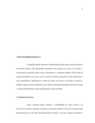 21
2 REVISÃO BIBLIOGRÁFICA
O segundo capítulo apresenta a fundamentação teórica para o desenvolvimento
do modelo proposto. São apresentados princípios sobre gestão em serviços e em hotéis, e
características específicas destes ramos, destacando-se o segmento hoteleiro. Outra linha de
pesquisa abordada é a de custos, com os sistemas de custeio, aplicados no meio empresarial, e
suas características. Aprofunda-se o estudo de custos em serviços e em hotéis e discute-se,
também, algumas outras ferramentas como cálculo de demanda dependente direta de insumos
e sistemas de informações, mais especificamente, banco de dados.
2.1 Sistemas de Custos
Após a primeira guerra mundial, a contabilidade de custos passou a se
desenvolver devido às mudanças ocorridas na economia mundial. O custo de um determinado
produto passou a ter seu valor determinado pelo mercado e a ser uma vantagem competitiva.
 