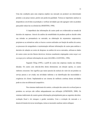 22
Uma das condições para uma empresa ampliar seu mercado era produzir um determinado
produto a um preço menor, porém sem perda da qualidade. Tornou-se importante analisar os
desperdícios envolvidos na produção e verificar atividades que não agregam valor ao produto
para poder reduzi-las ou eliminá-las (MARTINS, 1998).
A importância das informações de custos pode ser evidenciada na tomada de
decisões de empresas: Através da análise da rentabilidade de produtos pode-se decidir sobre
sua retirada ou permanência no mercado; na elaboração de orçamentos empresariais,
projetam-se as estimativas sobre os lucros a serem realizados em função da análise de custos;
os processos de reengenharia e reestruturação utilizam informações de custos para análises e
decisões de redução ou cortes de despesas; na análise de novos mercados, utilizam-se dados
de custos como um dos fatores decisivos; técnicas usualmente empregadas como target cost
ou target price utilizam informações de custo (ALLORA e GANTZEL, 1996).
Segundo Ching (1995), o perfil de custos das empresas mudou nas últimas
décadas. Os custos com mão-de-obra direta diminuíram; em direção oposta, os custos
indiretos cresceram. Isto significa que maior parcela da essência de valor de um produto ou
serviço passou a ser criada, nas atividades indiretas e na identificação das necessidades e
exigências do cliente. Implantando-se um sistema de melhoria contínua destas atividades
pode-se criar um diferencial competitivo.
Nos sistemas tradicionais de custeio, a alocação dos custos de overhead para os
produtos ou serviços não reflete adequadamente sua utilização (ATKINSON, 2000). Os
sistemas tradicionais de custeio geram informações principalmente para as seguintes decisões:
avaliação fiscal e de estoques e gestão societária. Com a evolução do mercado e o
desenvolvimento de novas tecnologias, torna-se necessário analisar outros enfoques:
 