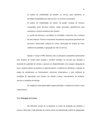 23
a) análise de rentabilidade do produto ou serviço, para identificar as
atividades demandadas por cada serviço e os recursos consumidos;
b) análise de rentabilidade do cliente: há grande variação de recursos
consumidos pelos diversos clientes, sendo necessário quantificá-los para
maximizar o retorno econômico dos clientes;
c) gestão de processos e atividades: as atividades e processos são a essência
de uma empresa. Fazem-se necessários mecanismos que possam questionar tais
processos, objetivando: redução de custos, diminuição de tempos de ciclo,
melhoria da qualidade, e agregação de valor ao serviço.
Kaplan e Cooper (1998) afirmam estar as principais companhias aprimorando
seus sistemas de custeio para: projetar e produzir produtos ou serviços que atendam a
demanda de qualidade de clientes e possam ser disponibilizados com margem adequada de
lucro; sinalizar pontos necessários ao aprimoramento; a melhoria de eficiência e redução de
tempo de atendimento ou fornecimento; selecionar fornecedores; e para melhorar as
condições de negociação com clientes em relação a preço, características de produtos,
serviços e condições de entrega.
Na seqüência serão apresentados alguns princípios e métodos de custeio e suas
características.
2.1.1 Princípios de Custeio
Há diferentes formas de se apropriar os custos de produção aos produtos e
serviços oferecidos. Cada princípio de custeio utiliza um determinado critério de apropriação
 