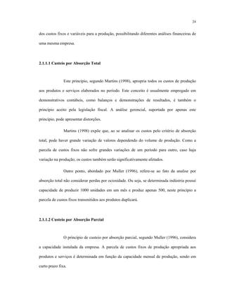 24
dos custos fixos e variáveis para a produção, possibilitando diferentes análises financeiras de
uma mesma empresa.
2.1.1.1 Custeio por Absorção Total
Este princípio, segundo Martins (1998), apropria todos os custos de produção
aos produtos e serviços elaborados no período. Este conceito é usualmente empregado em
demonstrativos contábeis, como balanços e demonstrações de resultados, é também o
princípio aceito pela legislação fiscal. A análise gerencial, suportada por apenas este
princípio, pode apresentar distorções.
Martins (1998) expõe que, ao se analisar os custos pelo critério de absorção
total, pode haver grande variação de valores dependendo do volume de produção. Como a
parcela de custos fixos não sofre grandes variações de um período para outro, caso haja
variação na produção, os custos também serão significativamente afetados.
Outro ponto, abordado por Muller (1996), refere-se ao fato da analise por
absorção total não considerar perdas por ociosidade. Ou seja, se determinada indústria possuí
capacidade de produzir 1000 unidades em um mês e produz apenas 500, neste princípio a
parcela de custos fixos transmitidos aos produtos duplicará.
2.1.1.2 Custeio por Absorção Parcial
O princípio de custeio por absorção parcial, segundo Muller (1996), considera
a capacidade instalada da empresa. A parcela de custos fixos de produção apropriada aos
produtos e serviços é determinada em função da capacidade mensal de produção, sendo em
curto prazo fixa.
 