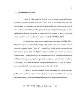26
2.1.2.1 Método do Custo-padrão
A soma de todas as parcelas ideais de custo necessárias para produção de um
determinado produto é definida como custo-padrão. Pode ser considerado como um valor-
meta, levando em consideração no seu cálculo, os valores teóricos necessários, de tempo de
mão da obra, de quantidade de matéria-prima, de energia para processamento, etc. O custo-
padrão está fortemente relacionado ao orçamento de um produto ou serviço, divergindo
apenas por não levar em consideração as perdas na produção (MARTINS, 2003).
As características desde método de custeio são apresentadas por Muller (2001).
O método originou-se nos Estados Unidos por volta de 1920 e enfoca basicamente os custos
diretos de produção, Matéria Prima (MP) e Mão de Obra (MOD), maiores parcelas do custo
total naquela época. Tem por objetivo estabelecer padrões de consumo de recursos,
considerando-se a eficiência de utilização dos meios de produção. O método do custo-padrão
viabiliza a avaliação de desempenho, capacitando às empresas a gerar orçamentos confiáveis
e informações sobre medidas corretivas e oportunidades de redução de custo. A Equação 1
demonstra o cálculo do custo de produção de um produto pelo método.
A Tabela 1 apresenta os custos diretos, calculados pelo método do custo-
padrão, de um lanche servido em um hotel. Para o cálculo do custo total deve-se acrescentar
os custos indiretos (CIF) referentes à energia elétrica, gás de cozinha, manutenção, etc.
CP = MP + MOD + CIF (custos indiretos) (1)
 