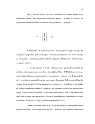 28
onde bij para este modelo representa a quantidade de unidades padrão de um
determinado insumo j para produzir uma unidade do produto i. A matriz BOM resulta do
agrupamento de todos os vetores Bi
conforme a notação a seguir (Equação 3).
A determinação da quantidade total de insumos necessária para produção de
um certo mix de produtos pode ser feita pelo cálculo de demanda dependente direta, utilizado
no planejamento e controle de produção industrial. Fogliatto (2001) descreve esta ferramenta
da seguinte maneira.
O vetor de demanda do nível n (dn) representa a quantidade demandada de
produtos, submontagens ou insumos. Se na formulação da Matriz BOM não forem utilizadas
submontagens de insumos, ou seja, utiliza-se apenas insumos únicos, o vetor de demanda do
nível n resultará a quantidade total de cada insumo demandada. Pode-se exemplificar da
seguinte forma: na matriz BOM de pratos de um restaurante, nos vetores linha, de formulação
do produto, acrescentam-se todos os ingredientes que compõem o couvert, que acompanha os
pratos. Outra forma seria considerar o couvert uma submontagem, e na formulação de cada
prato colocar apenas uma porção deste. Apesar da formulação sem submontagens ser mais
trabalhosa, ela pode ser adotada por simplificar o processo de cálculo.
Quando há interesse apenas de se calcular a demanda por insumos ao nível dos
produtos (acabados), definido por Fogliatto (2001) como nível zero, o cálculo da demanda
B= (3)
B1
B2
.
Bn
 
