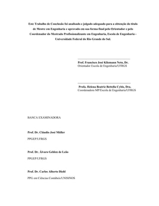 Este Trabalho de Conclusão foi analisado e julgado adequado para a obtenção do título
de Mestre em Engenharia e aprovado em sua forma final pelo Orientador e pelo
Coordenador do Mestrado Profissionalizante em Engenharia, Escola de Engenharia -
Universidade Federal do Rio Grande do Sul.
_______________________________________
Prof. Francisco José Kliemann Neto, Dr.
Orientador Escola de Engenharia/UFRGS
____________________________________
Profa. Helena Beatriz Bettella Cybis, Dra.
Coordenadora MP/Escola de Engenharia/UFRGS
BANCA EXAMINADORA
Prof. Dr. Cláudio José Müller
PPGEP/UFRGS
Prof. Dr. Álvaro Gehlen de Leão
PPGEP/UFRGS
Prof. Dr. Carlos Alberto Diehl
PPG em Ciências Contábeis/UNISINOS
 