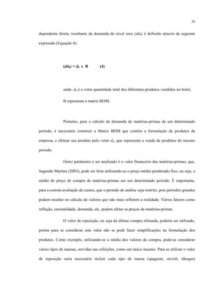 29
dependente direta, resultante da demanda do nível zero (dd0) é definido através da seguinte
expressão (Equação 4):
(dd0) = d0 x B (4)
onde: d0 é o vetor quantidade total dos diferentes produtos vendidos no hotel;
B representa a matriz BOM.
Portanto, para o cálculo da demanda de matérias-primas de um determinado
período, é necessário construir a Matriz BOM que contém a formulação de produtos da
empresa, e efetuar seu produto pelo vetor d0, que representa a venda de produtos do mesmo
período.
Outro parâmetro a ser analisado é o valor financeiro das matérias-primas, que,
Segundo Martins (2003), pode ser feito utilizando-se o preço médio ponderado fixo, ou seja, a
média do preço de compra de matérias-primas em um determinado período. É importante,
para a correta avaliação de custos, que o período de análise seja restrito, pois períodos grandes
podem resultar no cálculo de valores que não mais refletem a realidade. Vários fatores como
inflação, sazonalidade, demanda, etc. podem afetar os preços de matérias-primas.
O valor de reposição, ou seja da última compra efetuada, poderia ser utilizado,
porém para se considerar este valor não se pode fazer simplificações na formulação dos
produtos. Como exemplo, utilizando-se a média dos valores de compra, pode-se considerar
vários tipos de massas, servidas nas refeições, como um único insumo. Para se utilizar o valor
de reposição seria necessário incluir cada tipo de massa (spaguete, ravioli, nhoque)
 