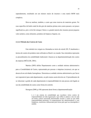 30
separadamente, resultando em um número maior de insumos e uma matriz BOM mais
complexa.
Deve-se analisar, também, o custo que estas reservas de materiais geram. No
caso específico de hotéis onde há alto giro de matérias primas estes custos passam a ser pouco
significativos, pois o nível de estoque é baixo e a grande maioria dos insumos possui pequeno
valor unitário, como alimentos, produtos de limpeza e higiene, etc.
2.1.2.2 Método dos Centros de Custo
Este método teve origem na Alemanha no início do século XX. É atualmente a
técnica de custeio de produtos mais utilizada no Brasil e no mundo. Sua sistemática representa
os procedimentos da contabilidade tradicional e baseia-se na departamentalização dos custos
da empresa (MÜLLER, 2001).
Martins (2003) define Departamento como a unidade mínima administrativa
para a Contabilidade de Custos, representada por pessoas e máquinas (recursos), em que se
desenvolvem atividades homogêneas. Denomina-se unidade mínima administrativa por haver
um responsável para cada departamento, ou pelo menos assim deveria ser. O procedimento de
se relacionar a gestão de cada departamento à responsabilidade de uma pessoa está ligada ao
uso da contabilidade de custos como forma de controle.
Horngren (2000, p.188) apresenta desta forma a departamentalização:
[...] é um sistema de contabilidade que reconhece vários centros de
responsabilidade em toda organização e que reflete os planos e atos de cada
um destes centros associando determinadas receitas e custos ao que tenha
responsabilidade pertinente. O comportamento dos administradores é, com
freqüência, muitíssimo influenciado pela forma pela qual seu desempenho é
medido.
 