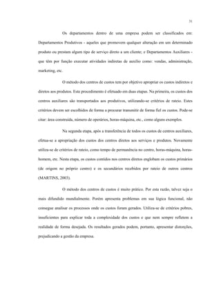 31
Os departamentos dentro de uma empresa podem ser classificados em:
Departamentos Produtivos - aqueles que promovem qualquer alteração em um determinado
produto ou prestam algum tipo de serviço direto a um cliente; e Departamentos Auxiliares -
que têm por função executar atividades indiretas de auxílio como: vendas, administração,
marketing, etc.
O método dos centros de custos tem por objetivo apropriar os custos indiretos e
diretos aos produtos. Este procedimento é efetuado em duas etapas. Na primeira, os custos dos
centros auxiliares são transportados aos produtivos, utilizando-se critérios de rateio. Estes
critérios devem ser escolhidos de forma a procurar transmitir de forma fiel os custos. Pode-se
citar: área construída, número de operários, horas-máquina, etc., como alguns exemplos.
Na segunda etapa, após a transferência de todos os custos de centros auxiliares,
efetua-se a apropriação dos custos dos centros diretos aos serviços e produtos. Novamente
utiliza-se de critérios de rateio, como tempo de permanência no centro, horas-máquina, horas-
homem, etc. Nesta etapa, os custos contidos nos centros diretos englobam os custos primários
(de origem no próprio centro) e os secundários recebidos por rateio de outros centros
(MARTINS, 2003).
O método dos centros de custos é muito prático. Por esta razão, talvez seja o
mais difundido mundialmente. Porém apresenta problemas em sua lógica funcional, não
consegue analisar os processos onde os custos foram gerados. Utiliza-se de critérios pobres,
insuficientes para explicar toda a complexidade dos custos e que nem sempre refletem a
realidade de forma desejada. Os resultados gerados podem, portanto, apresentar distorções,
prejudicando a gestão da empresa.
 