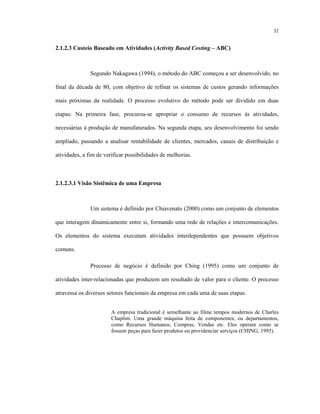 32
2.1.2.3 Custeio Baseado em Atividades (Activity Based Costing – ABC)
Segundo Nakagawa (1994), o método do ABC começou a ser desenvolvido, no
final da década de 80, com objetivo de refinar os sistemas de custos gerando informações
mais próximas da realidade. O processo evolutivo do método pode ser dividido em duas
etapas: Na primeira fase, procurou-se apropriar o consumo de recursos às atividades,
necessárias à produção de manufaturados. Na segunda etapa, seu desenvolvimento foi sendo
ampliado, passando a analisar rentabilidade de clientes, mercados, canais de distribuição e
atividades, a fim de verificar possibilidades de melhorias.
2.1.2.3.1 Visão Sistêmica de uma Empresa
Um sistema é definido por Chiavenato (2000) como um conjunto de elementos
que interagem dinamicamente entre si, formando uma rede de relações e intercomunicações.
Os elementos do sistema executam atividades interdependentes que possuem objetivos
comuns.
Processo de negócio é definido por Ching (1995) como um conjunto de
atividades inter-relacionadas que produzem um resultado de valor para o cliente. O processo
atravessa os diversos setores funcionais da empresa em cada uma de suas etapas.
A empresa tradicional é semelhante ao filme tempos modernos de Charles
Chaplim. Uma grande máquina feita de componentes, ou departamentos,
como Recursos Humanos, Compras, Vendas etc. Eles operam como se
fossem peças para fazer produtos ou providenciar serviços (CHING, 1995).
 