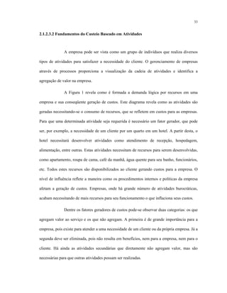 33
2.1.2.3.2 Fundamentos do Custeio Baseado em Atividades
A empresa pode ser vista como um grupo de indivíduos que realiza diversos
tipos de atividades para satisfazer a necessidade do cliente. O gerenciamento de empresas
através de processos proporciona a visualização da cadeia de atividades e identifica a
agregação de valor na empresa.
A Figura 1 revela como é formada a demanda lógica por recursos em uma
empresa e sua conseqüente geração de custos. Este diagrama revela como as atividades são
geradas necessitando-se o consumo de recursos, que se refletem em custos para as empresas.
Para que uma determinada atividade seja requerida é necessário um fator gerador, que pode
ser, por exemplo, a necessidade de um cliente por um quarto em um hotel. A partir desta, o
hotel necessitará desenvolver atividades como atendimento de recepção, hospedagem,
alimentação, entre outras. Estas atividades necessitam de recursos para serem desenvolvidas,
como apartamento, roupa de cama, café da manhã, água quente para seu banho, funcionários,
etc. Todos estes recursos são disponibilizados ao cliente gerando custos para a empresa. O
nível de influência reflete a maneira como os procedimentos internos e políticas da empresa
afetam a geração de custos. Empresas, onde há grande número de atividades burocráticas,
acabam necessitando de mais recursos para seu funcionamento o que inflaciona seus custos.
Dentre os fatores geradores de custos pode-se observar duas categorias: os que
agregam valor ao serviço e os que não agregam. A primeira é de grande importância para a
empresa, pois existe para atender a uma necessidade de um cliente ou da própria empresa. Já a
segunda deve ser eliminada, pois não resulta em benefícios, nem para a empresa, nem para o
cliente. Há ainda as atividades secundárias que diretamente não agregam valor, mas são
necessárias para que outras atividades possam ser realizadas.
 