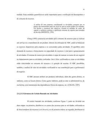 36
medida. Estas unidades quantificáveis serão importantes para a verificação de desempenhos e
de consumo de recursos.
A análise de uma empresa, considerando as atividades, assegura que os
planos são transmitidos para um nível no qual as ações podem ser tomadas.
Ela facilita a coerência dos objetivos, ressalta as medidas de saída, dá
suporte a melhoria contínua e aperfeiçoa sistemas de suporte para tomadas
de decisão (BRIMSON, 1996).
Ching (1995) caracteriza atividades pelo consumo de recursos para se realizar
um serviço ou a manufatura de um produto. Através da utilização do ABC, pode-se balancear
os recursos disponíveis pela empresa e os consumidos pelas atividades. O equilíbrio entre
demanda de recursos e fornecimento ou capacidade de recursos é vital para o gerenciamento
de atividades. O sistema de custeio por atividades é capaz de rastrear os custos de um negócio
ou departamento para as atividades realizadas. Isto é feito verificando-se como as atividades
estão relacionadas ao consumo de recursos e à geração de receitas. O ABC possibilita,
também, a análise de valor de atividades verificando-se sua contribuição para a performance
do negócio.
O ABC procura atribuir aos produtos individuais, além dos gastos diretos, os
indiretos, como se fossem diretos. Como gastos indiretos, pode-se citar os administrativos, de
marketing, com manutenção das dependências físicas da empresa, etc. (COGAN, 1997).
2.1.2.3.3 Estrutura do Custeio Baseado em Atividades
O custeio baseado em atividades, conforme Figura 3, pode ser dividido em
duas etapas: na primeira, distribui-se os custos dos recursos para as atividades, utilizando-se
de direcionadores de recursos (cost drivers), ou de primeira ordem; na segunda, distribuem-se
 