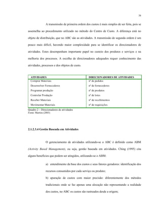 38
A transmissão de primeira ordem dos custos é mais simples de ser feita, pois se
assemelha ao procedimento utilizado no método do Centro de Custo. A diferença está no
objeto de distribuição, que no ABC são as atividades. A transmissão de segunda ordem é um
pouco mais difícil, havendo maior complexidade para se identificar os direcionadores de
atividades. Estes desempenham importante papel no custeio dos produtos e serviços e na
melhoria dos processos. A escolha de direcionadores adequados requer conhecimento das
atividades, processos e dos objetos de custo.
ATIVIDADES DIRECIONADORES DE ATIVIDADES
Comprar Materiais nº de pedidos
Desenvolver Fornecedores nº de fornecedores
Programar produção nº de produtos
Controlar Produção nº de lotes
Receber Materiais nº de recebimentos
Movimentar Materiais nº de requisições
Quadro 2 – Direcionadores de atividades
Fonte: Martins (2003)
2.1.2.3.4 Gestão Baseada em Atividades
O gerenciamento de atividades utilizando-se o ABC é definido como ABM
(Activity Based Management), ou seja, gestão baseada em atividades. Ching (1995) cita
alguns benefícios que podem ser atingidos, utilizando-se o ABM:
a) entendimento da base dos custos e seus fatores geradores: identificação dos
recursos consumidos por cada serviço ou produto;
b) apuração de custos com maior precisão: diferentemente dos métodos
tradicionais onde se faz apenas uma alocação não representando a realidade
dos custos, no ABC os custos são rastreados desde a origem;
 