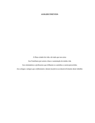 AGRADECIMENTOS
A Deus criador da vida e de tudo que nos cerca
Aos Familiares por serem a base e sustentação de minha vida
Aos orientadores e professores que trilharam os caminhos a serem percorridos
Aos colegas e amigos que colaboraram e deram incentivos ao desenvolvimento deste trabalho
 