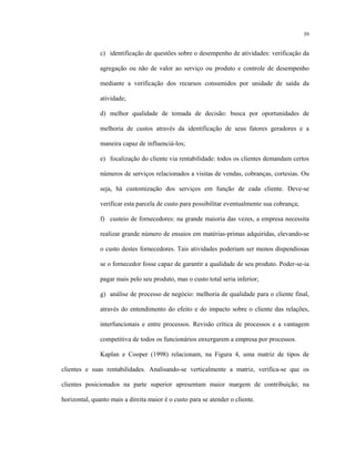 39
c) identificação de questões sobre o desempenho de atividades: verificação da
agregação ou não de valor ao serviço ou produto e controle de desempenho
mediante a verificação dos recursos consumidos por unidade de saída da
atividade;
d) melhor qualidade de tomada de decisão: busca por oportunidades de
melhoria de custos através da identificação de seus fatores geradores e a
maneira capaz de influenciá-los;
e) focalização do cliente via rentabilidade: todos os clientes demandam certos
números de serviços relacionados a visitas de vendas, cobranças, cortesias. Ou
seja, há customização dos serviços em função de cada cliente. Deve-se
verificar esta parcela de custo para possibilitar eventualmente sua cobrança;
f) custeio de fornecedores: na grande maioria das vezes, a empresa necessita
realizar grande número de ensaios em matérias-primas adquiridas, elevando-se
o custo destes fornecedores. Tais atividades poderiam ser menos dispendiosas
se o fornecedor fosse capaz de garantir a qualidade de seu produto. Poder-se-ia
pagar mais pelo seu produto, mas o custo total seria inferior;
g) análise de processo de negócio: melhoria de qualidade para o cliente final,
através do entendimento do efeito e do impacto sobre o cliente das relações,
interfuncionais e entre processos. Revisão crítica de processos e a vantagem
competitiva de todos os funcionários enxergarem a empresa por processos.
Kaplan e Cooper (1998) relacionam, na Figura 4, uma matriz de tipos de
clientes e suas rentabilidades. Analisando-se verticalmente a matriz, verifica-se que os
clientes posicionados na parte superior apresentam maior margem de contribuição; na
horizontal, quanto mais a direita maior é o custo para se atender o cliente.
 