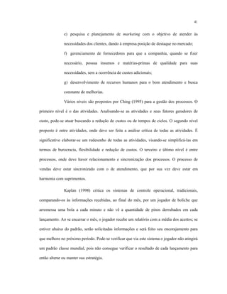 41
e) pesquisa e planejamento de marketing com o objetivo de atender às
necessidades dos clientes, dando à empresa posição de destaque no mercado;
f) gerenciamento de fornecedores para que a companhia, quando se fizer
necessário, possua insumos e matérias-primas de qualidade para suas
necessidades, sem a ocorrência de custos adicionais;
g) desenvolvimento de recursos humanos para o bom atendimento e busca
constante de melhorias.
Vários níveis são propostos por Ching (1995) para a gestão dos processos. O
primeiro nível é o das atividades. Analisando-se as atividades e seus fatores geradores de
custo, pode-se atuar buscando a redução de custos ou de tempos de ciclos. O segundo nível
proposto é entre atividades, onde deve ser feita a análise crítica de todas as atividades. É
significativo elaborar-se um redesenho de todas as atividades, visando-se simplificá-las em
termos de burocracia, flexibilidade e redução de custos. O terceiro e último nível é entre
processos, onde deve haver relacionamento e sincronização dos processos. O processo de
vendas deve estar sincronizado com o de atendimento, que por sua vez deve estar em
harmonia com suprimentos.
Kaplan (1998) critica os sistemas de controle operacional, tradicionais,
comparando-os às informações recebidas, ao final do mês, por um jogador de boliche que
arremessa uma bola a cada minuto e não vê a quantidade de pinos derrubados em cada
lançamento. Ao se encerrar o mês, o jogador recebe um relatório com a média dos acertos; se
estiver abaixo do padrão, serão solicitadas informações e será feito seu encorajamento para
que melhore no próximo período. Pode-se verificar que via este sistema o jogador não atingirá
um padrão classe mundial, pois não consegue verificar o resultado de cada lançamento para
então alterar ou manter sua estratégia.
 