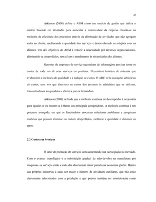 42
Atkinson (2000) define o ABM como um modelo de gestão que utiliza o
custeio baseado em atividades para aumentar a lucratividade da empresa. Baseia-se na
melhoria de eficiência dos processos através da eliminação de atividades que não agregam
valor ao cliente, melhorando a qualidade dos serviços e desenvolvendo as relações com os
clientes. Um dos objetivos do ABM é reduzir a necessidade por recursos organizacionais,
eliminando-se desperdícios, sem afetar o atendimento às necessidades dos clientes.
Gerentes de empresas de serviço necessitam de informações precisas sobre os
custos de cada um de seus serviços ou produtos. Necessitam também de sistemas que
evidenciem a melhoria de qualidade e a redução de custos. O ABC evita alocações arbitrárias
de custos, uma vez que direciona os custos dos recursos às atividades que os utilizam,
transmitindo-os aos produtos e clientes que os demandam.
Atkinson (2000) defende que a melhoria contínua de desempenho é necessária
para igualar-se ou manter-se à frente dos principais competidores. A melhoria contínua é um
processo avançado, em que os funcionários procuram solucionar problemas e pesquisam
modelos que possam eliminar ou reduzir desperdícios, melhorar a qualidade e diminuir os
erros.
2.2 Custos em Serviços
O setor de prestação de serviços vem aumentando sua participação no mercado.
Com o avanço tecnológico e a substituição gradual da mão-de-obra na manufatura por
máquinas, os serviços estão a cada dia absorvendo maior parcela na economia global. Dentro
das próprias indústrias é cada vez maior o número de atividades auxiliares, que não estão
diretamente relacionadas com a produção e que podem também ser consideradas como
 