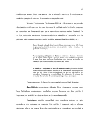 43
atividades de serviço. Entre elas pode-se citar as atividades das áreas de administração,
marketing, pesquisa de mercado, desenvolvimento de produtos, etc.
Segundo Fitzsimmons e Fitzsimmons (2000), é evidente que os serviços não
são atividades periféricas, mas sim parte integrante da realidade, estão localizados no centro
da economia e são fundamentais para que a economia se mantenha sadia e funcional. Os
serviços, entretanto, apresentam algumas características especiais se comparados com os
processos tradicionais de manufatura, assim definidas por Gianesi e Corrêa (1996, p.32):
Os serviços são intangíveis: a intangibilidade dos serviços torna difícil para
os gerentes, funcionários e mesmo para os clientes avaliar o resultado e a
qualidade dos serviços.
A presença e a participação do cliente no processo: o cliente é o elemento
que de alguma forma, dispara a operação, muitas vezes em termos de quando
e como esta deve realizar-se constituindo uma entrada do sistema de
operações que não é controlada diretamente pela gestão.
A produção e o consumo de serviços são simultâneos: geralmente, não há
uma etapa intermediária entre a produção de um serviço e seu consumo por
parte de um cliente. Como conseqüência, os serviços não podem ser
estocados, eliminando-se a possibilidade de isolamento do sistema de
operações das variações do ambiente externo por meio de estoques.
Os mesmos autores definem critérios de avaliação da qualidade do serviço:
Tangibilidade: representa as evidências físicas existentes na empresa, como
bens facilitadores, equipamentos, instalações, recursos humanos, etc. Este critério é
importante, por ser difícil ao cliente avaliar o serviço antes da aquisição.
Consistência: significa regularidade com experiência anterior, ou seja,
consistência nos resultados ou processos. Este critério é importante pois os clientes
necessitam saber o que esperar do serviço. A consistência na prestação do serviço ajuda a
 