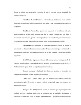 44
formar no cliente uma expectativa a respeito do serviço coerente com a capacidade da
empresa de servi-lo.
Velocidade de atendimento: a velocidade de atendimento é um critério
importante, pois na maioria das vezes o cliente acha que o tempo gasto para receber o serviço
foi perdido.
Atendimento/ atmosfera: quanto mais agradável for o ambiente onde está
sendo prestado o serviço, mais satisfeito irá ficar o cliente. Contam para este fator o
atendimento personalizado, quando o cliente percebe que foi reconhecido pelos colaboradores
envolvidos no processo. A comunicação torna-se muito importante para este critério.
Flexibilidade: é a capacidade da empresa disponibilizar, mudar ou adaptar o
atendimento ao cliente conforme suas necessidades. Deve-se acrescentar que a variabilidade é
normalmente grande nos processos de prestação de serviço tendendo a tornar este critério
importante.
Credibilidade/ segurança: refere-se à formação de uma baixa percepção de
risco por parte do cliente, em relação ao serviço prestado. A redução da percepção de risco é
fundamental para que o cliente se disponha a contratar o serviço.
Acesso: representa a facilidade do cliente em contatar o fornecedor ou
comparecer fisicamente ao local de prestação do serviço.
Custo: este é o critério sobre o qual será desenvolvido o trabalho, através de
uma pesquisa ação. Ele reflete o quanto o cliente necessitará pagar para receber um
determinado serviço.
Rodriguez et al (1996) afirmam estarem, as empresas que traçam objetivos de
produzir serviços a qualquer custo sem se preocupar com a qualidade, sacrificando a
satisfação do cliente e o futuro do próprio empreendimento A qualidade do serviço está na
 