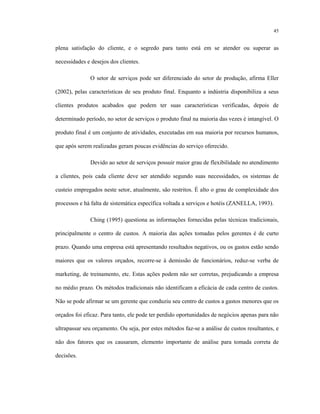 45
plena satisfação do cliente, e o segredo para tanto está em se atender ou superar as
necessidades e desejos dos clientes.
O setor de serviços pode ser diferenciado do setor de produção, afirma Eller
(2002), pelas características de seu produto final. Enquanto a indústria disponibiliza a seus
clientes produtos acabados que podem ter suas características verificadas, depois de
determinado período, no setor de serviços o produto final na maioria das vezes é intangível. O
produto final é um conjunto de atividades, executadas em sua maioria por recursos humanos,
que após serem realizadas geram poucas evidências do serviço oferecido.
Devido ao setor de serviços possuir maior grau de flexibilidade no atendimento
a clientes, pois cada cliente deve ser atendido segundo suas necessidades, os sistemas de
custeio empregados neste setor, atualmente, são restritos. É alto o grau de complexidade dos
processos e há falta de sistemática específica voltada a serviços e hotéis (ZANELLA, 1993).
Ching (1995) questiona as informações fornecidas pelas técnicas tradicionais,
principalmente o centro de custos. A maioria das ações tomadas pelos gerentes é de curto
prazo. Quando uma empresa está apresentando resultados negativos, ou os gastos estão sendo
maiores que os valores orçados, recorre-se à demissão de funcionários, reduz-se verba de
marketing, de treinamento, etc. Estas ações podem não ser corretas, prejudicando a empresa
no médio prazo. Os métodos tradicionais não identificam a eficácia de cada centro de custos.
Não se pode afirmar se um gerente que conduziu seu centro de custos a gastos menores que os
orçados foi eficaz. Para tanto, ele pode ter perdido oportunidades de negócios apenas para não
ultrapassar seu orçamento. Ou seja, por estes métodos faz-se a análise de custos resultantes, e
não dos fatores que os causaram, elemento importante de análise para tomada correta de
decisões.
 