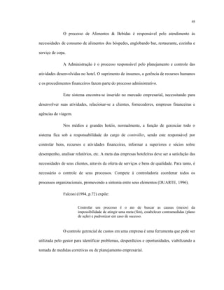 48
O processo de Alimentos & Bebidas é responsável pelo atendimento às
necessidades de consumo de alimentos dos hóspedes, englobando bar, restaurante, cozinha e
serviço de copa.
A Administração é o processo responsável pelo planejamento e controle das
atividades desenvolvidas no hotel. O suprimento de insumos, a gerência de recursos humanos
e os procedimentos financeiros fazem parte do processo administrativo.
Este sistema encontra-se inserido no mercado empresarial, necessitando para
desenvolver suas atividades, relacionar-se a clientes, fornecedores, empresas financeiras e
agências de viagem.
Nos médios e grandes hotéis, normalmente, a função de gerenciar todo o
sistema fica sob a responsabilidade do cargo de controller, sendo este responsável por
controlar bens, recursos e atividades financeiras, informar a superiores e sócios sobre
desempenho, analisar relatórios, etc. A meta das empresas hoteleiras deve ser a satisfação das
necessidades de seus clientes, através da oferta de serviços e bens de qualidade. Para tanto, é
necessário o controle de seus processos. Compete à controladoria coordenar todos os
processos organizacionais, promevendo a sintonia entre seus elementos (DUARTE, 1996).
Falconi (1994, p.72) expõe:
Controlar um processo é o ato de buscar as causas (meios) da
impossibilidade de atingir uma meta (fim), estabelecer contramedidas (plano
de ação) e padronizar em caso de sucesso.
O controle gerencial de custos em uma empresa é uma ferramenta que pode ser
utilizada pelo gestor para identificar problemas, desperdícios e oportunidades, viabilizando a
tomada de medidas corretivas ou de planejamento empresarial.
 
