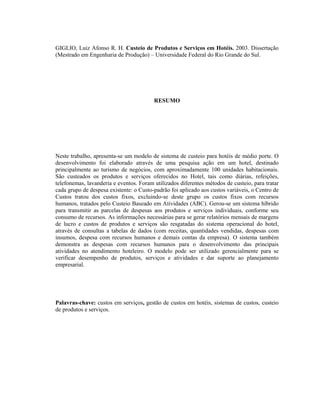 GIGLIO, Luiz Afonso R. H. Custeio de Produtos e Serviços em Hotéis. 2003. Dissertação
(Mestrado em Engenharia de Produção) – Universidade Federal do Rio Grande do Sul.
RESUMO
Neste trabalho, apresenta-se um modelo de sistema de custeio para hotéis de médio porte. O
desenvolvimento foi elaborado através de uma pesquisa ação em um hotel, destinado
principalmente ao turismo de negócios, com aproximadamente 100 unidades habitacionais.
São custeados os produtos e serviços oferecidos no Hotel, tais como diárias, refeições,
telefonemas, lavanderia e eventos. Foram utilizados diferentes métodos de custeio, para tratar
cada grupo de despesa existente: o Custo-padrão foi aplicado aos custos variáveis, o Centro de
Custos tratou dos custos fixos, excluindo-se deste grupo os custos fixos com recursos
humanos, tratados pelo Custeio Baseado em Atividades (ABC). Gerou-se um sistema híbrido
para transmitir as parcelas de despesas aos produtos e serviços individuais, conforme seu
consumo de recursos. As informações necessárias para se gerar relatórios mensais de margens
de lucro e custos de produtos e serviços são resgatadas do sistema operacional do hotel,
através de consultas a tabelas de dados (com receitas, quantidades vendidas, despesas com
insumos, despesa com recursos humanos e demais contas da empresa). O sistema também
demonstra as despesas com recursos humanos para o desenvolvimento das principais
atividades no atendimento hoteleiro. O modelo pode ser utilizado gerencialmente para se
verificar desempenho de produtos, serviços e atividades e dar suporte ao planejamento
empresarial.
Palavras-chave: custos em serviços, gestão de custos em hotéis, sistemas de custos, custeio
de produtos e serviços.
 