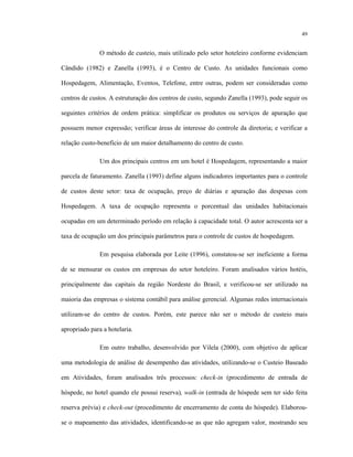 49
O método de custeio, mais utilizado pelo setor hoteleiro conforme evidenciam
Cândido (1982) e Zanella (1993), é o Centro de Custo. As unidades funcionais como
Hospedagem, Alimentação, Eventos, Telefone, entre outras, podem ser consideradas como
centros de custos. A estruturação dos centros de custo, segundo Zanella (1993), pode seguir os
seguintes critérios de ordem prática: simplificar os produtos ou serviços de apuração que
possuem menor expressão; verificar áreas de interesse do controle da diretoria; e verificar a
relação custo-benefício de um maior detalhamento do centro de custo.
Um dos principais centros em um hotel é Hospedagem, representando a maior
parcela de faturamento. Zanella (1993) define alguns indicadores importantes para o controle
de custos deste setor: taxa de ocupação, preço de diárias e apuração das despesas com
Hospedagem. A taxa de ocupação representa o porcentual das unidades habitacionais
ocupadas em um determinado período em relação à capacidade total. O autor acrescenta ser a
taxa de ocupação um dos principais parâmetros para o controle de custos de hospedagem.
Em pesquisa elaborada por Leite (1996), constatou-se ser ineficiente a forma
de se mensurar os custos em empresas do setor hoteleiro. Foram analisados vários hotéis,
principalmente das capitais da região Nordeste do Brasil, e verificou-se ser utilizado na
maioria das empresas o sistema contábil para análise gerencial. Algumas redes internacionais
utilizam-se do centro de custos. Porém, este parece não ser o método de custeio mais
apropriado para a hotelaria.
Em outro trabalho, desenvolvido por Vilela (2000), com objetivo de aplicar
uma metodologia de análise de desempenho das atividades, utilizando-se o Custeio Baseado
em Atividades, foram analisados três processos: check-in (procedimento de entrada de
hóspede, no hotel quando ele possui reserva), walk-in (entrada de hóspede sem ter sido feita
reserva prévia) e check-out (procedimento de encerramento de conta do hóspede). Elaborou-
se o mapeamento das atividades, identificando-se as que não agregam valor, mostrando seu
 