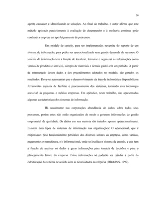 50
agente causador e identificando-se soluções. Ao final do trabalho, o autor afirma que este
método aplicado paralelamente à avaliação de desempenho e à melhoria contínua pode
conduzir a empresa ao aperfeiçoamento de processos.
Um modelo de custeio, para ser implementado, necessita do suporte de um
sistema de informação, para poder ser operacionalizado sem grande demanda de recursos. O
sistema de informação tem a função de localizar, formatar e organizar as informações como
vendas de produtos e serviços, compra de materiais e demais gastos em um período. A partir
da estruturação destes dados e dos procedimentos adotados no modelo, são gerados os
resultados. Deve-se acrescentar que o desenvolvimento da área de informática disponibilizou
ferramentas capazes de facilitar o processamento dos sistemas, tornando esta tecnologia
acessível às pequenas e médias empresas. Em apêndice, neste trabalho, são apresentadas
algumas características dos sistemas de informação.
Há usualmente nas corporações abundância de dados sobre todos seus
processos, porém estes não estão organizados de modo a gerarem informações de gestão
empresarial de qualidade. Os dados em sua maioria são tratados apenas operacionalmente.
Existem dois tipos de sistemas de informação nas organizações: O operacional, que é
responsável pelo funcionamento periódico dos diversos setores da empresa, como vendas,
pagamentos e manufatura, e o informacional, onde se localiza o sistema de custeio, e que tem
a função de analisar os dados e gerar informações para tomada de decisões e para o
planejamento futuro da empresa. Estas informações só poderão ser criadas a partir da
estruturação do sistema de acordo com as necessidades da empresa (HIGGINS, 1997).
 