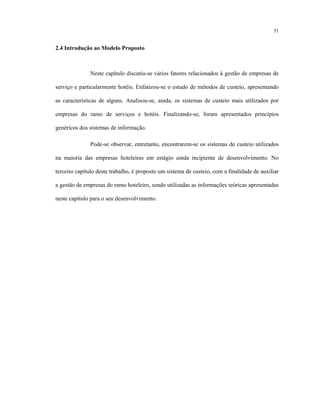 51
2.4 Introdução ao Modelo Proposto
Neste capítulo discutiu-se vários fatores relacionados à gestão de empresas de
serviço e particularmente hotéis. Enfatizou-se o estudo de métodos de custeio, apresentando
as características de alguns. Analisou-se, ainda, os sistemas de custeio mais utilizados por
empresas do ramo de serviços e hotéis. Finalizando-se, foram apresentados princípios
genéricos dos sistemas de informação.
Pode-se observar, entretanto, encontrarem-se os sistemas de custeio utilizados
na maioria das empresas hoteleiras em estágio ainda incipiente de desenvolvimento. No
terceiro capítulo deste trabalho, é proposto um sistema de custeio, com a finalidade de auxiliar
a gestão de empresas do ramo hoteleiro, sendo utilizadas as informações teóricas apresentadas
neste capítulo para o seu desenvolvimento.
 