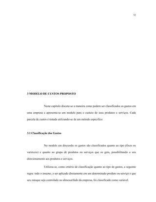 52
3 MODELO DE CUSTOS PROPOSTO
Neste capítulo discute-se a maneira como podem ser classificados os gastos em
uma empresa e apresenta-se um modelo para o custeio de seus produtos e serviços. Cada
parcela de custos é tratada utilizando-se de um método especifico.
3.1 Classificação dos Gastos
No modelo em discussão os gastos são classificados quanto ao tipo (fixos ou
variáveis) e quanto ao grupo de produtos ou serviços que os gera, possibilitando o seu
direcionamento aos produtos e serviços.
Utilizou-se, como critério de classificação quanto ao tipo de gastos, a seguinte
regra: todo o insumo, a ser aplicado diretamente em um determinado produto ou serviço e que
seu estoque seja controlado no almoxarifado da empresa, foi classificado como variável.
 
