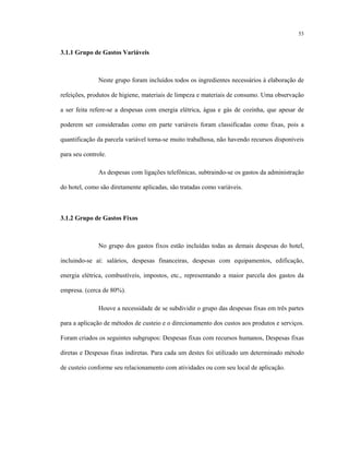 53
3.1.1 Grupo de Gastos Variáveis
Neste grupo foram incluídos todos os ingredientes necessários à elaboração de
refeições, produtos de higiene, materiais de limpeza e materiais de consumo. Uma observação
a ser feita refere-se a despesas com energia elétrica, água e gás de cozinha, que apesar de
poderem ser consideradas como em parte variáveis foram classificadas como fixas, pois a
quantificação da parcela variável torna-se muito trabalhosa, não havendo recursos disponíveis
para seu controle.
As despesas com ligações telefônicas, subtraindo-se os gastos da administração
do hotel, como são diretamente aplicadas, são tratadas como variáveis.
3.1.2 Grupo de Gastos Fixos
No grupo dos gastos fixos estão incluídas todas as demais despesas do hotel,
incluindo-se aí: salários, despesas financeiras, despesas com equipamentos, edificação,
energia elétrica, combustíveis, impostos, etc., representando a maior parcela dos gastos da
empresa. (cerca de 80%).
Houve a necessidade de se subdividir o grupo das despesas fixas em três partes
para a aplicação de métodos de custeio e o direcionamento dos custos aos produtos e serviços.
Foram criados os seguintes subgrupos: Despesas fixas com recursos humanos, Despesas fixas
diretas e Despesas fixas indiretas. Para cada um destes foi utilizado um determinado método
de custeio conforme seu relacionamento com atividades ou com seu local de aplicação.
 