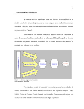 54
3.2 Seleção de Métodos de Custeio
A empresa pode ser visualizada como um sistema. Há necessidade de se
atender aos clientes fornecendo produtos e serviços, que para serem produzidos consomem
atividades. Estas para serem executadas precisam de matérias-primas, mão-de-obra, e outros
recursos, conforme Figura 6.
Observando-se este sistema empresarial pode-se identificar a estrutura de
custos de empresas hoteleiras. Analisando-se as referências bibliográficas pode-se formatar
um sistema que procura transmitir, de maneira fiel, os custos envolvidos no processo de
produção para cada serviço ou produto.
PROCESSOS /
ATIVIDADES
MAT. PRIMA
R. HUMANOS
OUTROS RECURSOS
FORNECEDORES
PRODUTOS /
SERVIÇOS
CLIENTES
PROCESSOS /
ATIVIDADES
PROCESSOS /
ATIVIDADES
MAT. PRIMA
MAT. PRIMA
R. HUMANOSR. HUMANOS
OUTROS RECURSOS
OUTROS RECURSOS
FORNECEDORESFORNECEDORES
PRODUTOS /
SERVIÇOS
PRODUTOS /
SERVIÇOS
CLIENTESCLIENTES
Figura 6 – Sistema empresarial hoteleiro
Fonte: Elaborada pelo autor
Para planejar o modelo foi necessário buscar soluções em diversos métodos de
custeio, construindo-se um sistema híbrido que se baseia nos seguintes métodos: Custo-
Padrão, Centro de Custos e Custeio Baseado em Atividades. As empresas podem optar por
desenvolver os três métodos simultaneamente ou em etapas seqüenciais.
 