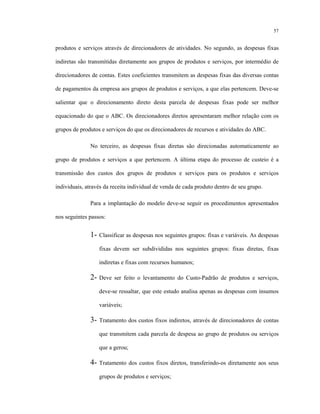 57
produtos e serviços através de direcionadores de atividades. No segundo, as despesas fixas
indiretas são transmitidas diretamente aos grupos de produtos e serviços, por intermédio de
direcionadores de contas. Estes coeficientes transmitem as despesas fixas das diversas contas
de pagamentos da empresa aos grupos de produtos e serviços, a que elas pertencem. Deve-se
salientar que o direcionamento direto desta parcela de despesas fixas pode ser melhor
equacionado do que o ABC. Os direcionadores diretos apresentaram melhor relação com os
grupos de produtos e serviços do que os direcionadores de recursos e atividades do ABC.
No terceiro, as despesas fixas diretas são direcionadas automaticamente ao
grupo de produtos e serviços a que pertencem. A última etapa do processo de custeio é a
transmissão dos custos dos grupos de produtos e serviços para os produtos e serviços
individuais, através da receita individual de venda de cada produto dentro de seu grupo.
Para a implantação do modelo deve-se seguir os procedimentos apresentados
nos seguintes passos:
1- Classificar as despesas nos seguintes grupos: fixas e variáveis. As despesas
fixas devem ser subdivididas nos seguintes grupos: fixas diretas, fixas
indiretas e fixas com recursos humanos;
2- Deve ser feito o levantamento do Custo-Padrão de produtos e serviços,
deve-se ressaltar, que este estudo analisa apenas as despesas com insumos
variáveis;
3- Tratamento dos custos fixos indiretos, através de direcionadores de contas
que transmitem cada parcela de despesa ao grupo de produtos ou serviços
que a gerou;
4- Tratamento dos custos fixos diretos, transferindo-os diretamente aos seus
grupos de produtos e serviços;
 