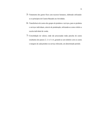 58
5- Tratamento dos gastos fixos com recursos humanos, elaborado utilizando-
se os princípios do Custeio Baseado em Atividades.
6- Transferência de custos dos grupos de produtos e serviços, para os produtos
e serviços individuais, através de ponderação, utilizando-se como critério a
receita individual de venda;
7- Consolidação de valores, onde são processadas todas parcelas de custos
resultantes dos passos 2, 3, 4, 5 e 6, gerando-se um relatório com os custos
e margens de cada produto ou serviço oferecido, em determinado período.
 