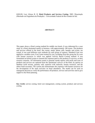 GIGLIO, Luiz Afonso R. H. Hotel Products and Services Costing. 2003. Dissertação
(Mestrado em Engenharia de Produção) – Universidade Federal do Rio Grande do Sul.
ABSTRACT
This paper shows a Hotel costing method for middle size hotels. It was elaborated by a case
study in a Hotel destinated mainly to business, with approximately 100 rooms. The products
and services offered in the hotel, like rooms, meals, phone calls, laundry and events, are
costed. It was used different costs methods for each group of expense: Standard Costs was
applied to variables costs, Cost Center treated fix cost, excluding from this group the fix costs
with human resources in which was applied Activity Based Costing method. It was
formulated an hybrid system to transmit the expenses parts to the products or services, as their
resource consume. All information needs to generate month reports with profit and costs of
products and services are captured from the operational software of the hotel, by queries on
database (with income, quantity sold, expenses with materials, human resources, and the
others hotel accounts). The system also demonstrates the expenses with human resources for
the development of the main activities on hotel attendance. The model can be used on
managerial decision to verify the performance off products, services and activities and to give
support to the Hotel planning.
Key words: service costing, hotel cost management, costing system, products and services
costing.
 