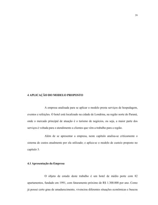 59
4 APLICAÇÃO DO MODELO PROPOSTO
A empresa analisada para se aplicar o modelo presta serviços de hospedagem,
eventos e refeições. O hotel está localizado na cidade de Londrina, na região norte do Paraná,
onde o mercado principal de atuação é o turismo de negócios, ou seja, a maior parte dos
serviços é voltada para o atendimento a clientes que vêm a trabalho para a região.
Além de se apresentar a empresa, neste capítulo analisa-se criticamente o
sistema de custos atualmente por ela utilizado; e aplica-se o modelo de custeio proposto no
capítulo 3.
4.1 Apresentação da Empresa
O objeto de estudo deste trabalho é um hotel de médio porte com 82
apartamentos, fundado em 1991, com faturamento próximo de R$ 1.300.000 por ano. Como
já possui certo grau de amadurecimento, vivenciou diferentes situações econômicas e buscou
 