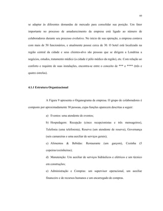 60
se adaptar às diferentes demandas de mercado para consolidar sua posição. Um fator
importante no processo de amadurecimento da empresa está ligado ao número de
colaboradores durante seu processo evolutivo. No início de sua operação, a empresa contava
com mais de 50 funcionários, e atualmente possui cerca de 30. O hotel está localizado na
região central da cidade e seus clientes-alvo são pessoas que se dirigem a Londrina a
negócios, estudos, tratamento médico (a cidade é pólo médico da região), etc. Com relação ao
conforto e requinte de suas instalações, encontra-se entre o conceito de *** e **** (três e
quatro estrelas).
4.1.1 Estrutura Organizacional
A Figura 9 apresenta o Organograma da empresa. O grupo de colaboradores é
composto por aproximadamente 30 pessoas, cujas funções aparecem descritas a seguir:
a) Eventos: uma atendente de eventos;
b) Hospedagem: Recepção (cinco recepcionistas e três mensageiros),
Telefonia (uma telefonista), Reserva (um atendente de reserva), Governança
(seis camareiras e uma auxiliar de serviços gerais);
c) Alimentos & Bebidas: Restaurante (um garçom), Cozinha (5
copeiras/cozinheiras);
d) Manutenção: Um auxiliar de serviços hidráulicos e elétricos e um técnico
em construções;
e) Administração e Compras: um supervisor operacional, um auxiliar
financeiro e de recursos humanos e um encarregado de compras.
 