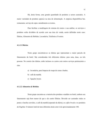 62
Há, desta forma, uma grande quantidade de produtos a serem custeados. A
maior variedade de produtos aparece na área de alimentação. A empresa disponibiliza bar,
restaurante, serviço de copa e atendimento a eventos.
Para facilitar a modelagem do sistema de custos e sua análise, os serviços e
produtos serão divididos de acordo com sua área de venda, assim definidas neste caso:
Diárias, Alimentos & Bebidas, Lavanderia, Telefonia e Eventos.
4.1.2.1 Diárias
Neste grupo encontram-se as diárias que representam a maior parcela do
faturamento do hotel. São consideradas três diferentes diárias: para uma, duas, ou três
pessoas. No custeio das diárias, estão inclusos os custos com outros serviços pertencentes a
elas:
a) lavanderia, para limpeza de roupa de cama e banho;
b) café da manhã;
c) ligações locais.
4.1.2.2 Alimentos & Bebidas
Neste grupo encontra-se a maioria dos produtos vendidos no hotel, embora seu
faturamento seja bem menor do que o do centro Diárias. Deverão ser custeados todos os
pratos e lanches servidos, o café da manhã (separado da diária), os coffee-breaks e os produtos
do frigobar. O número total de itens diferentes deste setor é de aproximadamente 180.
 