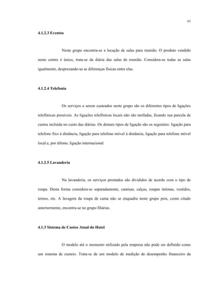 63
4.1.2.3 Eventos
Neste grupo encontra-se a locação de salas para reunião. O produto vendido
neste centro é único, trata-se da diária das salas de reunião. Considera-se todas as salas
igualmente, desprezando-se as diferenças físicas entre elas.
4.1.2.4 Telefonia
Os serviços a serem custeados neste grupo são os diferentes tipos de ligações
telefônicas possíveis. As ligações telefônicas locais não são tarifadas, ficando sua parcela de
custos incluída no custo das diárias. Os demais tipos de ligação são os seguintes: ligação para
telefone fixo à distância, ligação para telefone móvel à distância, ligação para telefone móvel
local e, por último, ligação internacional.
4.1.2.5 Lavanderia
Na lavanderia, os serviços prestados são divididos de acordo com o tipo de
roupa. Desta forma considera-se separadamente, camisas, calças, roupas íntimas, vestidos,
ternos, etc. A lavagem da roupa de cama não se enquadra neste grupo pois, como citado
anteriormente, encontra-se no grupo Diárias.
4.1.3 Sistema de Custos Atual do Hotel
O modelo até o momento utilizado pela empresa não pode ser definido como
um sistema de custeio. Trata-se de um modelo de medição de desempenho financeiro da
 