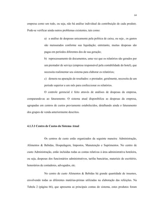 64
empresa como um todo, ou seja, não há análise individual da contribuição de cada produto.
Pode-se verificar ainda outros problemas existentes, tais como:
a) a análise de despesas unicamente pela política de caixa, ou seja , os gastos
são mensurados conforme sua liquidação; entretanto, muitas despesas são
pagas em períodos diferentes dos de sua geração;
b) reprocessamento de documentos, uma vez que os relatórios são gerados por
um prestador de serviço (empresa responsável pela contabilidade do hotel), que
necessita realimentar seu sistema para elaborar os relatórios;
c) demora na apuração de resultados: o prestador, geralmente, necessita de um
período superior a um mês para confeccionar os relatórios.
O controle gerencial é feito através de análises de despesas da empresa,
comparando-as ao faturamento. O sistema atual disponibiliza as despesas da empresa,
agrupadas em centros de custos previamente estabelecidos, detalhando ainda o faturamento
dos grupos de venda anteriormente descritos.
4.1.3.1 Centro de Custos do Sistema Atual
Os centros de custo estão organizados da seguinte maneira: Administração,
Alimentos & Bebidas, Hospedagem, Impostos, Manutenção e Suprimentos. No centro de
custo Administração, estão incluídas todas as contas relativas à área administrativa hoteleira,
ou seja, despesas dos funcionários administrativos, tarifas bancárias, materiais de escritório,
honorários de contadores, advogados, etc.
No centro de custo Alimentos & Bebidas há grande quantidade de insumos,
envolvendo todas as diferentes matérias-primas utilizadas na elaboração das refeições. Na
Tabela 2 (página 66), que apresenta as principais contas do sistema, estes produtos foram
 