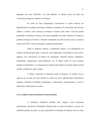 65
agrupados nas conta Alimentos e na conta Bebidas. As demais contas do centro são
vencimentos de garçons, copeiras e cozinheiras.
No centro de custo Hospedagem, encontram-se as contas relativas aos
departamentos de recepção, governança, telefonia e lavanderia. As contas deste setor incluem
salários e insumos, como materiais de limpeza e higiene, entre outros. Como há grande
quantidade de diferentes insumos, estes foram agrupados nas contas materiais de limpeza e
produtos de higiene da Tabela 2. Impostos corresponde ao centro de custo onde se localizam
contas como IPTU e outras taxas pagas a órgãos governamentais.
Todas as despesas relativas à manutenção predial e de equipamentos da
empresa são direcionadas para o centro de custo Manutenção. Encontram-se, neste centro,
despesas com vencimentos de técnicos de manutenção, materiais elétricos, hidráulicos,
acabamentos, equipamentos eletro-eletrônicos, etc. O último centro de custo existente
designa-se Suprimentos, e se caracteriza por agrupar contas relativas à energia elétrica, gás de
cozinha, combustíveis, água e esgoto.
A Tabela 2 apresenta as principais contas de despesas. As colunas com as
siglas pa, ps, pi, pab, ph e pm, indicam os centros de custo: Administração, Suprimentos,
Impostos, Alimentos & Bebidas, Hospedagem e Manutenção, respectivamente. A letra S
indica que a conta pertence ao centro.
4.1.3.2 Análise Crítica do Sistema de Custos do Hotel
A sistemática atualmente utilizada pela empresa, como comentado
anteriormente, não fornece informações refinadas sobre os custos de produtos e serviços. Os
resultados gerados são gerais, ou seja, representam os resultados da empresa como um todo,
 