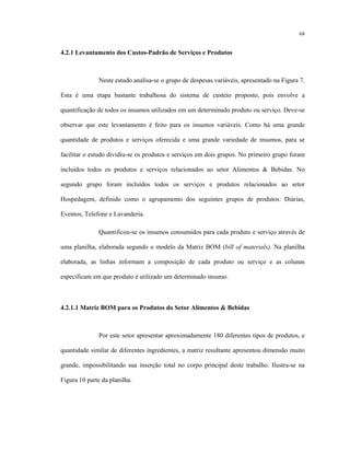68
4.2.1 Levantamento dos Custos-Padrão de Serviços e Produtos
Neste estudo analisa-se o grupo de despesas variáveis, apresentado na Figura 7.
Esta é uma etapa bastante trabalhosa do sistema de custeio proposto, pois envolve a
quantificação de todos os insumos utilizados em um determinado produto ou serviço. Deve-se
observar que este levantamento é feito para os insumos variáveis. Como há uma grande
quantidade de produtos e serviços oferecida e uma grande variedade de insumos, para se
facilitar o estudo dividiu-se os produtos e serviços em dois grupos. No primeiro grupo foram
incluídos todos os produtos e serviços relacionados ao setor Alimentos & Bebidas. No
segundo grupo foram incluídos todos os serviços e produtos relacionados ao setor
Hospedagem, definido como o agrupamento dos seguintes grupos de produtos: Diárias,
Eventos, Telefone e Lavanderia.
Quantificou-se os insumos consumidos para cada produto e serviço através de
uma planilha, elaborada segundo o modelo da Matriz BOM (bill of materials). Na planilha
elaborada, as linhas informam a composição de cada produto ou serviço e as colunas
especificam em que produto é utilizado um determinado insumo.
4.2.1.1 Matriz BOM para os Produtos do Setor Alimentos & Bebidas
Por este setor apresentar aproximadamente 180 diferentes tipos de produtos, e
quantidade similar de diferentes ingredientes, a matriz resultante apresentou dimensão muito
grande, impossibilitando sua inserção total no corpo principal deste trabalho. Ilustra-se na
Figura 10 parte da planilha.
 