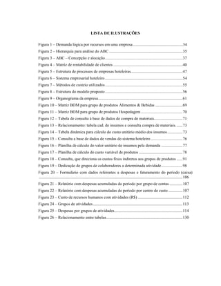 LISTA DE ILUSTRAÇÕES
Figura 1 – Demanda lógica por recursos em uma empresa.................................................34
Figura 2 – Hierarquia para análise do ABC ........................................................................35
Figura 3 – ABC – Concepção e alocação............................................................................37
Figura 4 – Matriz de rentabilidade de clientes ....................................................................40
Figura 5 – Estrutura de processos de empresas hoteleiras...................................................47
Figura 6 – Sistema empresarial hoteleiro ............................................................................54
Figura 7 – Métodos de custeio utilizados............................................................................55
Figura 8 – Estrutura do modelo proposto............................................................................56
Figura 9 – Organograma da empresa...................................................................................61
Figura 10 – Matriz BOM para grupo de produtos Alimentos & Bebidas ...........................69
Figura 11 – Matriz BOM para grupo de produtos Hospedagem.........................................70
Figura 12 – Tabela de consulta à base de dados de compra de materiais............................71
Figura 13 – Relacionamento: tabela cad. de insumos e consulta compra de materiais.......73
Figura 14 – Tabela dinâmica para cálculo do custo unitário médio dos insumos...............73
Figura 15 – Consulta a base de dados de vendas do sistema hoteleiro ...............................76
Figura 16 – Planilha de cálculo do valor unitário de insumos pela demanda .....................77
Figura 17 – Planilha de cálculo do custo variável de produtos ...........................................78
Figura 18 – Consulta, que direciona os custos fixos indiretos aos grupos de produtos ......91
Figura 19 – Dedicação de grupos de colaboradores a determinada atividade.....................98
Figura 20 – Formulário com dados referentes a despesas e faturamento do período (caixa)
.............................................................................................................................................106
Figura 21 – Relatório com despesas acumuladas do período por grupo de contas .............107
Figura 22 – Relatório com despesas acumuladas do período por centro de custo ..............107
Figura 23 – Custo de recursos humanos com atividades (R$) ............................................112
Figura 24 – Grupos de atividades........................................................................................113
Figura 25 – Despesas por grupos de atividades...................................................................114
Figura 26 – Relacionamento entre tabelas...........................................................................130
 