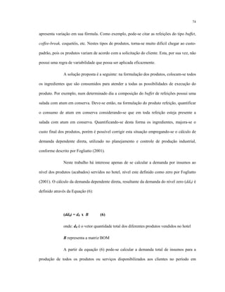74
apresenta variação em sua fórmula. Como exemplo, pode-se citar as refeições do tipo buffet,
coffee-break, coquetéis, etc. Nestes tipos de produtos, torna-se muito difícil chegar ao custo-
padrão, pois os produtos variam de acordo com a solicitação do cliente. Esta, por sua vez, não
possui uma regra de variabilidade que possa ser aplicada eficazmente.
A solução proposta é a seguinte: na formulação dos produtos, colocam-se todos
os ingredientes que são consumidos para atender a todas as possibilidades de execução do
produto. Por exemplo, num determinado dia a composição do buffet de refeições possui uma
salada com atum em conserva. Deve-se então, na formulação do produto refeição, quantificar
o consumo de atum em conserva considerando-se que em toda refeição esteja presente a
salada com atum em conserva. Quantificando-se desta forma os ingredientes, majora-se o
custo final dos produtos, porém é possível corrigir esta situação empregando-se o cálculo de
demanda dependente direta, utilizado no planejamento e controle de produção industrial,
conforme descrito por Fogliatto (2001).
Neste trabalho há interesse apenas de se calcular a demanda por insumos ao
nível dos produtos (acabados) servidos no hotel, nível este definido como zero por Fogliatto
(2001). O cálculo da demanda dependente direta, resultante da demanda do nível zero (dd0) é
definido através da Equação (6):
(dd0) = d0 x B (6)
onde: d0 é o vetor quantidade total dos diferentes produtos vendidos no hotel
B representa a matriz BOM
A partir da equação (6) pode-se calcular a demanda total de insumos para a
produção de todos os produtos ou serviços disponibilizados aos clientes no período em
 