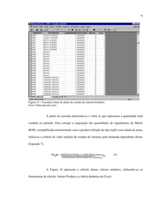 76
Figura 15 – Consulta a base de dados de vendas do sistema hoteleiro
Fonte: Elaborada pelo autor
A partir da consulta determina-se o vetor d0 que representa a quantidade total
vendida no período. Para corrigir a majoração das quantidades de ingredientes da Matriz
BOM, exemplificada anteriormente com o produto refeição do tipo buffet com salada de atum,
utiliza-se o critério de valor unitário de compra de insumos pela demanda dependente direta,
(Equação 7).
VUidd = DESPESA TOTAL C/ INSUMO (insumoi)_ (7)
DEMANDA DEPENDENTE (insumoi
)
A Figura 16 apresenta o cálculo destes valores unitários, utilizando-se as
ferramentas de cálculo: Somar Produto e a tabela dinâmica do Excel.
 
