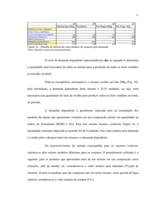 77
28 29 30 31
Ervilha lata 200g Far Milho Far Rosca 500g Far Trigo 1Kg
DESPESA TOTAL C/ INSUMO 4 1 10 12
QTDD TOTAL COMPRADA 6 1 6 10
CUSTO UNITÁRIO DE COMPRA 0,66 1,39 1,60 1,15
CODIGO DO PRODUTO 0023 0024 0025 0026
VENDA PERIODO d0 8 0 7 0
DEMANDA DEPENDENTE 25,55 14,84 1,8 5,76
CUSTO UNITÁRIO Vuidd 0,15 0,09 5,33 2,00
Figura 16 – Planilha de cálculo do valor unitário de insumos pela demanda
Fonte: Planilha Custeio do sistema proposto
O vetor de demanda dependente representado por dd0, na equação 6, determina
a quantidade total necessária de todos os insumo para a produção de todos os itens vendidos
no período, no hotel.
Pode-se exemplificar utilizando-se o insumo ervilha em lata 200g (Fig. 16):
pela formulação, a demanda dependente deste insumo é 25,55 unidades, ou seja, seria
necessária esta quantidade de latas de ervilha para produzir todos os itens vendidos no hotel,
no período.
A demanda dependente é geralmente majorada pois na formulação dos
produtos há alguns que apresentam variações em sua composição, porém sua quantidade na
matriz de formulação (BOM) é fixa. Para este mesmo insumo, conforme Figura 16, a
quantidade realmente adquirida no período foi de 6 unidades. Seu valor unitário pela demanda
é a razão entre a despesa total com insumo e a demanda dependente.
No desenvolvimento do método custo-padrão para os insumos variáveis,
calculou-se dois valores unitários diferentes para os insumos. O procedimento utilizado é o
seguinte: para os produtos que apresentam mais de um insumo em sua composição como
refeições, café da manhã, etc. considerou-se o valor unitário pela demanda (VUidd) de
insumos. Já para os produtos que são compostos por um único insumo, como garrafa de água
mineral, considerou-se o valor unitário de compra (VUi).
 