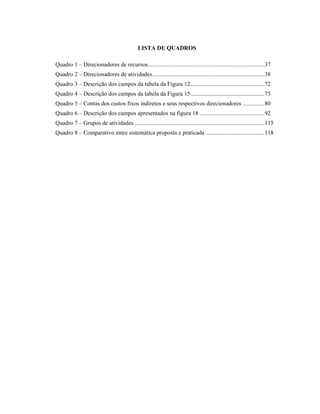 LISTA DE QUADROS
Quadro 1 – Direcionadores de recursos...............................................................................37
Quadro 2 – Direcionadores de atividades............................................................................38
Quadro 3 – Descrição dos campos da tabela da Figura 12..................................................72
Quadro 4 – Descrição dos campos da tabela da Figura 15..................................................75
Quadro 5 – Contas dos custos fixos indiretos e seus respectivos direcionadores ...............80
Quadro 6 – Descrição dos campos apresentados na figura 18 ............................................92
Quadro 7 – Grupos de atividades ........................................................................................115
Quadro 8 – Comparativo entre sistemática proposta e praticada ........................................118
 
