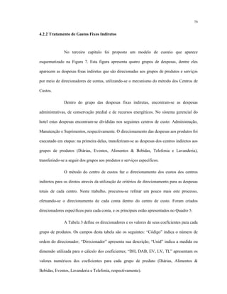 79
4.2.2 Tratamento de Gastos Fixos Indiretos
No terceiro capítulo foi proposto um modelo de custeio que aparece
esquematizado na Figura 7. Esta figura apresenta quatro grupos de despesas, dentre eles
aparecem as despesas fixas indiretas que são direcionadas aos grupos de produtos e serviços
por meio de direcionadores de contas, utilizando-se o mecanismo do método dos Centros de
Custos.
Dentro do grupo das despesas fixas indiretas, encontram-se as despesas
administrativas, de conservação predial e de recursos energéticos. No sistema gerencial do
hotel estas despesas encontram-se divididas nos seguintes centros de custo: Administração,
Manutenção e Suprimentos, respectivamente. O direcionamento das despesas aos produtos foi
executado em etapas: na primeira delas, transferiram-se as despesas dos centros indiretos aos
grupos de produtos (Diárias, Eventos, Alimentos & Bebidas, Telefonia e Lavanderia),
transferindo-se a seguir dos grupos aos produtos e serviços específicos.
O método do centro de custos faz o direcionamento dos custos dos centros
indiretos para os diretos através da utilização de critérios de direcionamento para as despesas
totais de cada centro. Neste trabalho, procurou-se refinar um pouco mais este processo,
efetuando-se o direcionamento de cada conta dentro do centro de custo. Foram criados
direcionadores específicos para cada conta, e os principais estão apresentados no Quadro 5.
A Tabela 3 define os direcionadores e os valores de seus coeficientes para cada
grupo de produtos. Os campos desta tabela são os seguintes: “Código” indica o número de
ordem do direcionador; “Direcionador” apresenta sua descrição; “Unid” indica a medida ou
dimensão utilizada para o cálculo dos coeficientes; “DH, DAB, EV, LV, TL” apresentam os
valores numéricos dos coeficientes para cada grupo de produto (Diárias, Alimentos &
Bebidas, Eventos, Lavanderia e Telefonia, respectivamente).
 