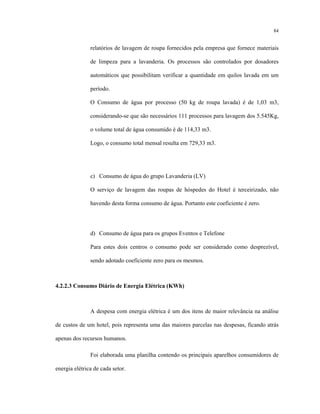 84
relatórios de lavagem de roupa fornecidos pela empresa que fornece materiais
de limpeza para a lavanderia. Os processos são controlados por dosadores
automáticos que possibilitam verificar a quantidade em quilos lavada em um
período.
O Consumo de água por processo (50 kg de roupa lavada) é de 1,03 m3,
considerando-se que são necessários 111 processos para lavagem dos 5.545Kg,
o volume total de água consumido é de 114,33 m3.
Logo, o consumo total mensal resulta em 729,33 m3.
c) Consumo de água do grupo Lavanderia (LV)
O serviço de lavagem das roupas de hóspedes do Hotel é terceirizado, não
havendo desta forma consumo de água. Portanto este coeficiente é zero.
d) Consumo de água para os grupos Eventos e Telefone
Para estes dois centros o consumo pode ser considerado como desprezível,
sendo adotado coeficiente zero para os mesmos.
4.2.2.3 Consumo Diário de Energia Elétrica (KWh)
A despesa com energia elétrica é um dos itens de maior relevância na análise
de custos de um hotel, pois representa uma das maiores parcelas nas despesas, ficando atrás
apenas dos recursos humanos.
Foi elaborada uma planilha contendo os principais aparelhos consumidores de
energia elétrica de cada setor.
 