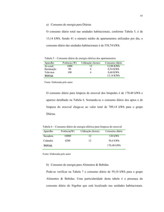 85
a) Consumo de energia para Diárias
O consumo diário total nas unidades habitacionais, conforme Tabela 5, é de
13,14 kWh. Sendo 41 o número médio de apartamentos utilizados por dia, o
consumo diário das unidades habitacionais é de 538,74 kWh.
Tabela 5 – Consumo diário de energia elétrica dos apartamentos
Aparelho Potência (W) Utilização (horas) Consumo diário
Ar-cond. 1000 12 12,00 KWh
Iluminação 90 6 0,54 KWh
Televisor 100 6 0,60 KWh
TOTAL 13,14 KWh
Fonte: Elaborada pelo autor
O consumo diário para limpeza de enxoval dos hóspedes é de 170,40 kWh e
aparece detalhado na Tabela 6. Somando-se o consumo diário dos aptos e de
limpeza do enxoval chega-se ao valor total de 709,14 kWh para o grupo
Diárias.
Tabela 6 – Consumo diário de energia elétrica para limpeza do enxoval
Aparelho Potência(W) Utilização (horas) Consumo diário
Secadora 10000 12 120 kWh
Calandra 4200 12 50,4 kWh
TOTAL 170,40 kWh
Fonte: Elaborada pelo autor
b) Consumo de energia para Alimentos & Bebidas
Pode-se verificar na Tabela 7 o consumo diário de 59,10 kWh para o grupo
Alimentos & Bebidas. Uma particularidade desta tabela é a presença do
consumo diário do frigobar que está localizado nas unidades habitacionais.
 