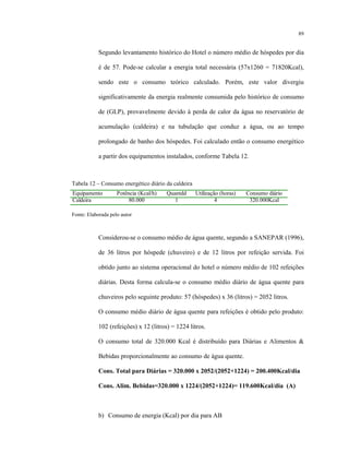 89
Segundo levantamento histórico do Hotel o número médio de hóspedes por dia
é de 57. Pode-se calcular a energia total necessária (57x1260 = 71820Kcal),
sendo este o consumo teórico calculado. Porém, este valor divergiu
significativamente da energia realmente consumida pelo histórico de consumo
de (GLP), provavelmente devido à perda de calor da água no reservatório de
acumulação (caldeira) e na tubulação que conduz a água, ou ao tempo
prolongado de banho dos hóspedes. Foi calculado então o consumo energético
a partir dos equipamentos instalados, conforme Tabela 12.
Tabela 12 – Consumo energético diário da caldeira
Equipamento Potência (Kcal/h) Quantdd Utilização (horas) Consumo diário
Caldeira 80.000 1 4 320.000Kcal
Fonte: Elaborada pelo autor
Considerou-se o consumo médio de água quente, segundo a SANEPAR (1996),
de 36 litros por hóspede (chuveiro) e de 12 litros por refeição servida. Foi
obtido junto ao sistema operacional do hotel o número médio de 102 refeições
diárias. Desta forma calcula-se o consumo médio diário de água quente para
chuveiros pelo seguinte produto: 57 (hóspedes) x 36 (litros) = 2052 litros.
O consumo médio diário de água quente para refeições é obtido pelo produto:
102 (refeições) x 12 (litros) = 1224 litros.
O consumo total de 320.000 Kcal é distribuído para Diárias e Alimentos &
Bebidas proporcionalmente ao consumo de água quente.
Cons. Total para Diárias = 320.000 x 2052/(2052+1224) = 200.400Kcal/dia
Cons. Alim. Bebidas=320.000 x 1224/(2052+1224)= 119.600Kcal/dia (A)
b) Consumo de energia (Kcal) por dia para AB
 