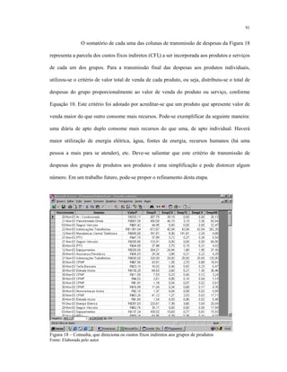 91
O somatório de cada uma das colunas de transmissão de despesas da Figura 18
representa a parcela dos custos fixos indiretos (CFIi) a ser incorporada aos produtos e serviços
de cada um dos grupos. Para a transmissão final das despesas aos produtos individuais,
utilizou-se o critério de valor total de venda de cada produto, ou seja, distribuiu-se o total de
despesas do grupo proporcionalmente ao valor de venda do produto ou serviço, conforme
Equação 10. Este critério foi adotado por acreditar-se que um produto que apresente valor de
venda maior do que outro consome mais recursos. Pode-se exemplificar da seguinte maneira:
uma diária de apto duplo consome mais recursos do que uma, de apto individual. Haverá
maior utilização de energia elétrica, água, fontes de energia, recursos humanos (há uma
pessoa a mais para se atender), etc. Deve-se salientar que este critério de transmissão de
despesas dos grupos de produtos aos produtos é uma simplificação e pode distorcer algum
número. Em um trabalho futuro, pode-se propor o refinamento desta etapa.
Figura 18 – Consulta, que direciona os custos fixos indiretos aos grupos de produtos
Fonte: Elaborada pelo autor
 